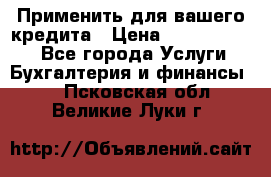 Применить для вашего кредита › Цена ­ 900 000 000 - Все города Услуги » Бухгалтерия и финансы   . Псковская обл.,Великие Луки г.